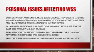 PERSONAL ISSUES AFFECTING WSS
BOTH BERNSTEIN AND SONDHEIM ARE JEWISH, HENCE, THEY UNDERSTAND THE
MINIORITY AND DISCRIMINATION AND WANTED TO VOICE WHAT THEY HAVE SEEN
AND HEARD AROUND THEM IN A REALISTIC MANNER IN WSS
IN 1949 WHEN THE IDEA OF WSS FIRST CAME INTO MIND, IT WAS SET FOR THE
EAST SIDE WITH JEW V.S. CATHOLIC AND
BERNSTEIN WAS CLASSICALLY TRAINED, AND THEREFORE, THE SYMPHONIC
APPROACH IN COMPOSING WSS IS UNDERSTANDABLE
THE LYRICS FOR ‘SOMEWHERE’ IS YEARNING FOR A MORE ACCEPTING WORLD
 