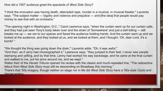 How did a 1957 audience greet the spectacle of West Side Story?
"I think the innovation was having death, attempted rape, murder in a musical, in musical theater," Laurents
says. "The subject matter — bigotry and violence and prejudice — and [the idea] that people would pay
money to see that with an orchestra.“
"The opening night in Washington, D.C.," Carol Lawrence says, "when the curtain went up for our curtain calls,
and they had just seen Tony's body taken over and the strain of 'Somewhere' and just a bell tolling -– still
breaks me up — we ran to our spaces and faced the audience holding hands. And the curtain went up and we
looked at the audience, and they looked at us, and we looked at them, and I thought, 'Oh, dear Lord, it's a
bomb!' “
"We thought the thing was going down the drain," Laurents adds. "Oh, it was awful."
"And then, as if Jerry had choreographed it," Lawrence says, "they jumped to their feet. I never saw people
stamping and yelling, and by that time, Lenny had worked his way backstage, and he came at the final curtain
and walked to me, put his arms around me, and we wept."
Walter Kerr of the Herald Tribune opened his review with the classic and much-repeated line, "The radioactive
fallout from West Side Story must still be descending on Broadway this morning."
There's that '50s imagery, though neither on stage nor in life did West Side Story have a '50s-style Ozzie and
Harriet ending.
 
