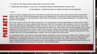 PLOTACTI • IT IS SET IN THE WEST SIDE OF NEW YORK, IN THE LATE 1950S.
• THERE ARE TWO GANGS: 1) THE JETS—A TEENAGE GANG OF AMERICAN BOYS LED BY RIFF
2) THE SHARKS—A TEENAGE GANG OF PUERTO RICANS LED BY BERNADO.
• ACT I:
THE JETS WANT TO MAKE SURE THAT THE PUERTO RICAN BOYS DO NOT TAKE OVER THEIR PLACE. WHEN BOTH
GANGS MEET THEY START AN ARGUMENT AND A FIGHT BREAKS OUT. THE POLICE COME ALONG AND TAKE THE
PUERTO RICANS AWAY. AT THIS STAGE RIFF SAYS THAT HE IS GONG TO CHALLENGE BERNADO TO A FIGHT AT THE
DANCE THAT EVENING.
RIFF WANT TONY TO HELP HIM. TONY HELPED SET UP THE GANG BUT IS NOW BEGINNING TO GROW AWAY FROM
THEM. HE WORKS AT A LOCAL CHEMIST AND HAS LESS TIME FOR THE GANG. TONY AGREES TO GO TO THE DANCE
AND HERE MEET MARIA, BERNADO’S SISTER. THEY FALL IN LOVE AT FIRST SIGHT. WHILE THE FIGHT IS GOING ON
TONY WALKS THROUGH THE STREETS THINKING ABOUT MARIA. HE LATER FINDS THE STREET WHERE SHE LIVE AND
CLIMBS UP THE FIRE ESCAPE TO SING TO HER. THEY SING OF THEIR LOVE (TONIGHT). ON THE ROOFTOP MARIA’S
FRIEND ANITA SING ABOUT THE QUALITY OF LIFE FOR PUERTO RICANS IN NEW YORK. (AMERICA) MEANWHILE THE
SHARKS AND THE JETS ARE ARRANGING TO MEET THE FOLLOWING DAY FOR A FIGHT.
AT THE BRIDAL SHOP, TONY MEETS MARIA AND MAKES A PROMISE TO STOP THE FIGHT. HERE THEY THINK OF THEIR
WEDDING THAT CAN NEVER BE. BUT THE FIGHT HAS STARTED AND WHEN TONY TRIES TO STOP IT AND OFFER HIS
FRIENDSHIP TO BERNADO, BERNADO INSULTS HIM AND PUSHES HIM AWAY. THE FIGHT THEN REALLY BEGINS! A
KNIFE APPEARS AND TONY KILLS BERNADO AS HE HAD STABBED HIS FRIEND RIFF. BERNADO IS KILLED. THE POLICE
COME ALONG LEAVING THE TWO DEAD LEADERS—RIFF AND BERNADO.
 