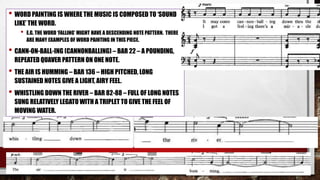 • WORD PAINTING IS WHERE THE MUSIC IS COMPOSED TO ‘SOUND
LIKE’ THE WORD.
• E.G. THE WORD ‘FALLING’ MIGHT HAVE A DESCENDING NOTE PATTERN. THERE
ARE MANY EXAMPLES OF WORD PAINTING IN THIS PIECE.
• CANN-ON-BALL-ING (CANNONBALLING) – BAR 22 – A POUNDING,
REPEATED QUAVER PATTERN ON ONE NOTE.
• THE AIR IS HUMMING – BAR 136 – HIGH PITCHED, LONG
SUSTAINED NOTES GIVE A LIGHT, AIRY FEEL.
• WHISTLING DOWN THE RIVER – BAR 82-88 – FULL OF LONG NOTES
SUNG RELATIVELY LEGATO WITH A TRIPLET TO GIVE THE FEEL OF
MOVING WATER.
 