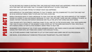 IN THE SECOND HALF MARIA IS WAITING TONY. SHE DOES NOT KNOW WHAT HAS HAPPENED. WHEN SHE DOES SHE
HITS TONY AND THEY BOTH SEE THAT IT IS GOING TO BE DIFFICULT TO STAY TOGETHER.
MEANWHILE THE JETS ARE TRYING TO FORGET WHAT HAS HAPPENED.
ANITA ARRIVES AT THE APARTMENT NEEDING TO TALK TO MARIA. SHE TELLS MARIA NOT TO LOVE TONY AND THAT
HE IS NO GOOD BUT MARIA TRIES TO EXPLAIN THAT SHE LOVES HIM.
MARIA CONVINCES ANITA TO TAKE A MESSAGE TO TONY THAT SHE WILL MEET HIM. ANITA ARRIVES AT THE CHEMIST
WHERE HE WORKS TO DELIVER MARIA'S MESSAGE TO TONY. THE JETS ARE THERE AND ARE HORRIBLE TO ANITA. IN
ANGER, RATHER THAN DELIVER MARIA'S MESSAGE SHE TELLS THE JETS THAT CHINO HAS SHOT MARIA.
TONY RUSHES INTO THE STREETS, WANTING CHINO TO KILL HIM TOO. IN THE SCHOOLYARD, TONY SEES MARIA AND
THEY RUN TO EACH OTHER. AT THIS MOMENT CHINO STEPS OUT OF THE DARK AND SHOOTS TONY, WHO FALLS
INTO MARIA'S ARMS. IN TONY'S DYING MOMENT, MARIA TRIES TO HELP HIM
REMEMBER THEIR DREAM AS THE OTHER GANG MEMBERS ARRIVE. SHE TAKES CHINO'S GUN AND CURSES BOTH
GANGS FOR THEIR HATE, BUT FINDS SHE CANNOT HATE ENOUGH TO KILL.
THE JETS AND SHARKS COME TOGETHER TO LIFT UP TONY'S BODY AND CARRY HIM OFF IN A PROCESSION
AND MARIA, IN MOURNING BUT SOMEHOW PROUD AND TRIUMPHANT, FOLLOWS THEM OFF
PLOTACTII
 