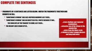 COMPLETE THE SENTENCES
• FRAGMENTS OF 4 SENTENCES ARE LISTED BELOW. MATCH THE FRAGMENTS TOGETHER AND
REWRITE IN FULL:
• “SOMETHING’S COMING” HAS JAZZ-INSPIRED HARMONY, AS IT USES…
• “SOMETHING’S COMING” HAS AN UNSETTLED FEEL, PARTLY BECAUSE IT HAS…
THE SONG HITS AT THE TRAGEDY TO COME, AS IT USES…
• THE MELODY LINE IS MADE UP OF…
…cross-rhythms and repeated
modulations
…extensive use of the tritone in the
melody line
…notes from the blues scale
…a mixture of short snappy phrases
and long held notes
 