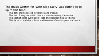 The music written for ‘West Side Story’ was cutting edge
up to this time:
The dark theme rooted in violence and tragedy
The use of long, extended dance scenes to convey the drama
The sophisticated synthesis of jazz and classical musical idioms
The focus on social problems and tensions of contemporary America
 