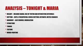 ANALYSIS – TONIGHT & MARIA
• MELODY – MELODIC RANGE, USE OF TRITON AND INTERESTING INTERVALS
• RHYTHM – RIFFS, SYNCOPATION, CROSS RHYTHM, OSTINATO, METRE CHANGES
• HARMONY – JAZZ CHORDS, MODULATION
• STRUCTURE
• TIMBRE
• TEXTURE
• WORD-PAINTING
 