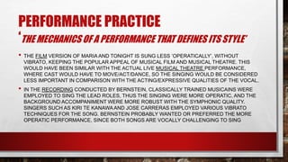 PERFORMANCE PRACTICE
‘THE MECHANICS OF A PERFORMANCE THAT DEFINES ITS STYLE’
• THE FILM VERSION OF MARIA AND TONIGHT IS SUNG LESS ’OPERATICALLY’, WITHOUT
VIBRATO, KEEPING THE POPULAR APPEAL OF MUSICAL FILM AND MUSICAL THEATRE. THIS
WOULD HAVE BEEN SIMILAR WITH THE ACTUAL LIVE MUSICAL THEATRE PERFORMANCE,
WHERE CAST WOULD HAVE TO MOVE/ACT/DANCE, SO THE SINGING WOULD BE CONSIDERED
LESS IMPORTANT IN COMPARISON WITH THE ACTING/EXPRESSIVE QUALITIES OF THE VOCAL.
• IN THE RECORDING CONDUCTED BY BERNSTEIN, CLASSICALLY TRAINED MUSICAINS WERE
EMPLOYED TO SING THE LEAD ROLES, THUS THE SINGING WERE MORE OPERATIC, AND THE
BACKGROUND ACCOMPANIMENT WERE MORE ROBUST WITH THE SYMPHONIC QUALITY.
SINGERS SUCH AS KIRI TE KANAWA AND JOSE CARRERAS EMPLOYED VARIOUS VIBRATO
TECHNIQUES FOR THE SONG. BERNSTEIN PROBABLY WANTED OR PREFERRED THE MORE
OPERATIC PERFORMANCE, SINCE BOTH SONGS ARE VOCALLY CHALLENGING TO SING
 