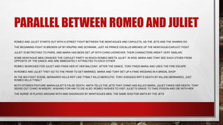 PARALLEL BETWEEN ROMEO AND JULIET
ROMEO AND JULIET STARTS OUT WITH A STREET FIGHT BETWEEN THE MONTAGUES AND CAPULETS, AS THE JETS AND THE SHARKS DO
THE BEGINNING FIGHT IS BROKEN UP BY KRUPKE AND SCHRANK, JUST AS PRINCE ESCALUS BREAKS UP THE MONTAGUE/CAPULET FIGHT
JULIET IS BETROTHED TO PARIS, AND MARIA HAS BEEN SET UP WITH CHINO (HOWEVER, THEIR CHARACTERS AREN’T VERY SIMILAR)
SOME MONTAGUE MEN CRASHED THE CAPULET PARTY IN WHICH ROMEO MEETS JULIET. IN WSS, MARIA AND TONY SEE EACH OTHER FROM
OPPOSITE OF THE DANCE AND ARE IMMEDIATELY ATTRACTED TO EACH OTHER
ROMEO SEARCHES FOR JULIET AND FINDS HER AT HER BALCONY. AFTER THE DANCE, TONY FINDS MARIA AND USES THE FIRE ESCAPE
IN ROMEO AND JULIET THEY GO TO THE FRIAR TO GET MARRIED, MARIA AND TONY SET UP A FAKE WEDDING IN A BRIDAL SHOP
IN THE BIG FIGHT SCENE, BERNARDO KILLS RIFF LIKE TYBALT KILLS MERCUTIO. TONY AVENGES RIFF’S DEATH BY KILLING BERNARDO, JUST
ROMEO KILLS TYBALT
BOTH STORIES FEATURE MARIA/JULIET’S FALSE DEATH. ANITA TELLS THE JETS THAT CHINO HAS KILLED MARIA. JULIET FAKES HER DEATH. TONY
SEEKS OUT CHINO IN MISERY, WISHING FOR HIM TO DIE ALSO. ROMEO WISHES TO VISIT JULIET’S GRAVE TO TAKE POISON AND DIE WITH HER
THE NURSE IS PLAYED AROUND WITH AND DISGRACED BY MONTAGUES MEN. THE SAME WAS FOR ANITA BY THE JETS
 
