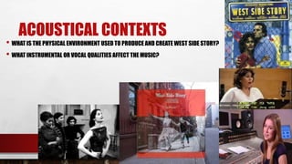 ACOUSTICAL CONTEXTS
• WHAT IS THE PHYSICAL ENVIRONMENT USED TO PRODUCE AND CREATE WEST SIDE STORY?
• WHAT INSTRUMENTAL OR VOCAL QUALITIES AFFECT THE MUSIC?
 