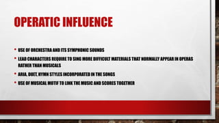 OPERATIC INFLUENCE
• USE OF ORCHESTRA AND ITS SYMPHONIC SOUNDS
• LEAD CHARACTERS REQUIRE TO SING MORE DIFFICULT MATERIALS THAT NORMALLY APPEAR IN OPERAS
RATHER THAN MUSICALS
• ARIA, DUET, HYMN STYLES INCORPORATED IN THE SONGS
• USE OF MUSICAL MOTIF TO LINK THE MUSIC AND SCORES TOGETHER
 