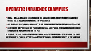 OPERATIC INFLUENCE EXAMPLES
• MARIA – BALLAD, ARIA-LIKE SONG REQUIRED FOR ADVANCED VOCAL ABILITY. THE EXTENSIVE USE OF
ORCHESTRA AS ACCOMPANIMENT GIVES ITS OPERATIC FEEL
• ONE HAND, ONE HEART- HYMN-LIKE QUALITY, SLOW, GRAND GESTURES WITH ITS SYMPHONIC BACKING
• SOMEWHERE- ‘DEEP’ MESSAGE FOR YEARNING UNIVERSAL ACCEPTANCE. WIDER VOCAL RANGE REQUIRE
SINGERS WITH MORE TRAINING FOR THE PART
IN GENERAL, THE LOVE THEMED SONGS HAVE STRONG OPERATIC CHARACTERISTICS, MEANING THE LEADS
ARE REQUIRED TO POSSESS BETTER VOCAL/OPERATIC TRAINING WITH THE DIFFICULTY OF THE MATERIAL
 