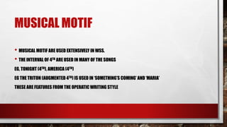 MUSICAL MOTIF
• MUSICAL MOTIF ARE USED EXTENSIVELY IN WSS.
• THE INTERVAL OF 4TH ARE USED IN MANY OF THE SONGS
EG, TONIGHT (4TH), AMERICA (4TH)
EG THE TRITON (AUGMENTED 4TH) IS USED IN ‘SOMETHING’S COMING’ AND ‘MARIA’
THESE ARE FEATURES FROM THE OPERATIC WRITING STYLE
 
