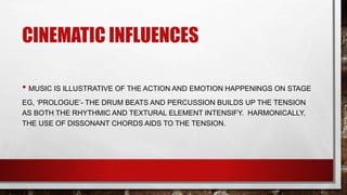 CINEMATIC INFLUENCES
• MUSIC IS ILLUSTRATIVE OF THE ACTION AND EMOTION HAPPENINGS ON STAGE
EG, ‘PROLOGUE’- THE DRUM BEATS AND PERCUSSION BUILDS UP THE TENSION
AS BOTH THE RHYTHMIC AND TEXTURAL ELEMENT INTENSIFY. HARMONICALLY,
THE USE OF DISSONANT CHORDS AIDS TO THE TENSION.
 