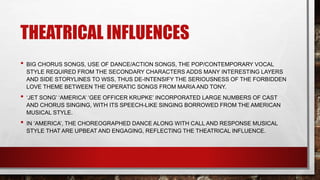 THEATRICAL INFLUENCES
• BIG CHORUS SONGS, USE OF DANCE/ACTION SONGS, THE POP/CONTEMPORARY VOCAL
STYLE REQUIRED FROM THE SECONDARY CHARACTERS ADDS MANY INTERESTING LAYERS
AND SIDE STORYLINES TO WSS, THUS DE-INTENSIFY THE SERIOUSNESS OF THE FORBIDDEN
LOVE THEME BETWEEN THE OPERATIC SONGS FROM MARIA AND TONY.
• ‘JET SONG’ ‘AMERICA’ ‘GEE OFFICER KRUPKE’ INCORPORATED LARGE NUMBERS OF CAST
AND CHORUS SINGING, WITH ITS SPEECH-LIKE SINGING BORROWED FROM THE AMERICAN
MUSICAL STYLE.
• IN ‘AMERICA’, THE CHOREOGRAPHED DANCE ALONG WITH CALL AND RESPONSE MUSICAL
STYLE THAT ARE UPBEAT AND ENGAGING, REFLECTING THE THEATRICAL INFLUENCE.
 