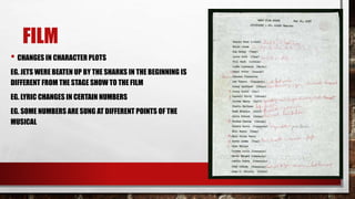 FILM
• CHANGES IN CHARACTER PLOTS
EG. JETS WERE BEATEN UP BY THE SHARKS IN THE BEGINNING IS
DIFFERENT FROM THE STAGE SHOW TO THE FILM
EG. LYRIC CHANGES IN CERTAIN NUMBERS
EG. SOME NUMBERS ARE SUNG AT DIFFERENT POINTS OF THE
MUSICAL
 