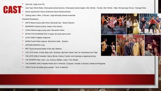 CAST
• Cast size: Large (over 20)
• Cast Type: Ethnic Roles, Showcases trained dancers, Showcases trained singers, Star Vehicle - Female, Star Vehicle - Male, Strong/Large Chorus, Teenage Roles
• Dance requirement: Heavy (Extensive Dance Sections/Solos)
• Casting notes: 4 Men, 2 Women, Large ethnically diverse ensemble.
Character Breakdown
• ANITA Maria's saucy older friend. Bernardo's girl. Mezzo-Soprano
• BERNARDO Maria's brother, leader of the Sharks.
• CHINO Maria's angry young suitor. Bernardo's friend.
• DETECTIVE SCHRANK DOC A weary old candy store owner
• GLAD HAND A fidgety chaperone
• MARIA Puerto Rican ingenue. Bernardo's sister. Soprano
• OFFICER KRUPKE A cop
• RIFF Quick-tempered leader of the Jets. Baritone
• THE JETS Action, A-Rab, Baby John, Snowboy, Big Deal, Diesel, Gee-Tar, Mouthpiece and Tiger
• THE JETS' GIRLS Graziella, Velma, Minnie, Clarice, Pauline, and Anybodys-a tagalong tomboy
• THE SHARKS Pepe, Indio, Luis, Anxious, Nibbles, Juano, Toro, Moose
• THE SHARKS' GIRLS Rosalia-Anita's foil in "America", Consuelo, Teresita, Francisca, Estella and Margarita
• TONY Former Jet leader gone straight. Tenor or Baritone
 