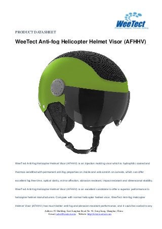 PRODUCT DATASHEET
WeeTect Anti-fog Helicopter Helmet Visor (AFHHV)
Address: #2 Building, East Jiangtian Road No. 92, Song Jiang, Shanghai, China
E-mail: sales@weetect.com Website: http://www.weetect.com
WeeTect Anti-fog Helicopter Helmet Visor (AFHHV) is an injection molding visor which is hydrophilic coated and
thermos-solidified with permanent anti-fog properties on inside and anti-scratch on outside, which can offer
excellent fog free time, optical clarity, mirror affection, abrasion resistant, impact resistant and dimensional stability.
WeeTect Anti-fog Helicopter Helmet Visor (AFHHV) is an excellent candidate to offer a superior performance to
helicopter helmet manufacturers. Compare with normal helicopter helmet visor, WeeTect Anti-fog Helicopter
Helmet Visor (AFHHV) has much better anti-fog and abrasion resistant performance, and it could be coated to any
 