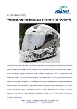 PRODUCT DATASHEET
WeeTectAnti-fog Motorcycle Helmet Visor (AFMHV)
Address: #2 Building, East Jiangtian Road No. 92, Song Jiang, Shanghai, China
E-mail: sales@weetect.com Website: http://www.weetect.com
WeeTect Anti-fog Motorcycle Helmet Visor (AFMHV) is an injection molding visor which is hydrophilic coated and
thermo solidified with permanent anti-fog properties on the inner screen and anti-scratch on the outer screen. It
boasts the following qualities: anti-moisture, scratch resistant, optical clarity (class 1), impact resistant, and
dimensional stability. The Anti-fog Motorcycle Helmet Visor (AFMHV) offers superior performance to motorcycle
helmet manufacturers. Compared with the normal Anti-fog Motorcycle Helmet Visor (AFMHV) sold elsewhere, the
WeeTect Anti-fog Motorcycle Helmet Visor (AFMHV) achieves better results with increased anti-fog and abrasion
resistant performance. Having a sustainable performance increases the longevity of the product and reduces
significant costs. WeeTect Anti-fog Motorcycle Helmet Visor (AFMHV) can be easily applied to all types of
motorcycle helmet visors.
 