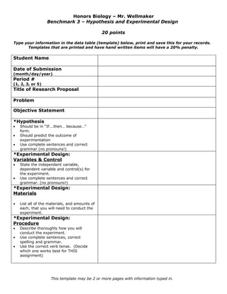 Honors Biology – Mr. Wellmaker
                  Benchmark 3 – Hypothesis and Experimental Design

                                                20 points

Type your information in the data table (template) below, print and save this for your records.
      Templates that are printed and have hand written items will have a 20% penalty.

Student Name

Date of Submission
(month/day/year)
Period #
(1, 2, 3, or 5)
Title of Research Proposal

Problem

Objective Statement

*Hypothesis
•   Should be in “If….then… because…”
    form.
•   Should predict the outcome of
    experimentation
•   Use complete sentences and correct
    grammar (no pronouns!)
*Experimental Design:
Variables & Control
•   State the independent variable,
    dependent variable and control(s) for
    the experiment.
•   Use complete sentences and correct
    grammar. (no pronouns!)
*Experimental Design:
Materials

•   List all of the materials, and amounts of
    each, that you will need to conduct the
    experiment.
*Experimental Design:
Procedure
•   Describe thoroughly how you will
    conduct the experiment.
•   Use complete sentences, correct
    spelling and grammar.
•   Use the correct verb tense. (Decide
    which one works best for THIS
    assignment)




                    This template may be 2 or more pages with information typed in.
 