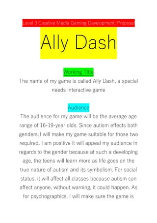 Level 3 Creative Media Gaming Development: Proposal
Ally Dash
Working Title
The name of my game is called Ally Dash, a special
needs interactive game
Audience
The audience for my game will be the average age
range of 16-19-year olds. Since autism effects both
genders, I will make my game suitable for those two
required. I am positive it will appeal my audience in
regards to the gender because at such a developing
age, the teens will learn more as life goes on the
true nature of autism and its symbolism. For social
status, it will affect all classes because autism can
affect anyone, without warning, it could happen. As
for psychographics, I will make sure the game is
 