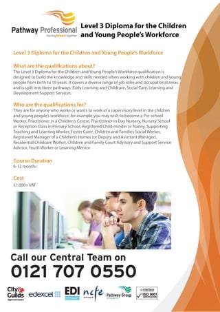 Level 3 Diploma for the Children and Young People’s Workforce 
What are the qualifi cations about? 
The Level 3 Diploma for the Children and Young People’s Workforce qualification is 
designed to build the knowledge and skills needed when working with children and young 
people from birth to 19 years. It covers a diverse range of job roles and occupational areas 
and is spilt into three pathways: Early Learning and Childcare, Social Care, Learning and 
Development Support Services. 
Who are the qualifi cations for? 
They are for anyone who works or wants to work at a supervisory level in the children 
and young people’s workforce, for example you may wish to become a Pre-school 
Worker, Practitioner in a Children’s Centre, Practitioner in Day Nursery, Nursery School 
or Reception Class in Primary School, Registered Child-minder or Nanny, Supporting 
Teaching and Learning Worker, Foster Carer, Children and Families Social Worker, 
Registered Manager of a Children’s Homes (or Deputy and Assistant Manager), 
Residential Childcare Worker, Children and Family Court Advisory and Support Service 
Advisor, Youth Worker or Learning Mentor 
Course Duration 
6-12 months 
Cost 
£1,000+ VAT 
Level 3 Diploma for the Children 
and Young People’s Workforce 
