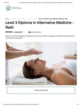 11/27/2018 Level 3 Diploma in Alternative Medicine - Reiki - London Institute of Business and Management and Management
https://www.libm.co.uk/course/level-3-diploma-in-alternative-medicine-reiki/ 1/13
HOME / COURSE / EMPLOYABILITY / VIDEO COURSE / LEVEL 3 DIPLOMA IN ALTERNATIVE MEDICINE - REIKI
Level 3 Diploma in Alternative Medicine -
Reiki
( 8 REVIEWS )  556 STUDENTS
Master the natural strategies of healing with the course. Reiki is a Japanese method for stress reduction
and relaxation developed …

TAKE THIS COURSE
 