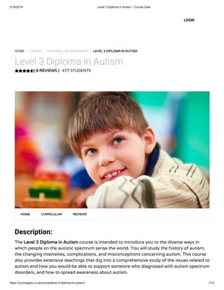 2/18/2019 Level 3 Diploma in Autism - Course Gate
https://coursegate.co.uk/course/level-3-diploma-in-autism/ 1/12
( 8 REVIEWS )( 8 REVIEWS )
HOME / COURSE / PERSONAL DEVELOPMENT / LEVEL 3 DIPLOMA IN AUTISMLEVEL 3 DIPLOMA IN AUTISM
Level 3 Diploma in Autism
477 STUDENTS
Description:
The Level 3 Diploma in AutismLevel 3 Diploma in Autism course is intended to introduce you to the diverse ways in
which people on the autistic spectrum sense the world. You will study the history of autism,
the changing intensities, complications, and misconceptions concerning autism. This course
also provides extensive teachings that dig into a comprehensive study of the issues related to
autism and how you would be able to support someone who diagnosed with autism spectrum
disorders, and how to spread awareness about autism.
HOMEHOME CURRICULUMCURRICULUM REVIEWSREVIEWS
LOGIN
 