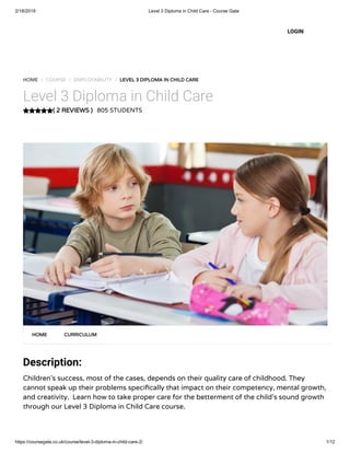 2/18/2019 Level 3 Diploma in Child Care - Course Gate
https://coursegate.co.uk/course/level-3-diploma-in-child-care-2/ 1/12
( 2 REVIEWS )( 2 REVIEWS )
HOME / COURSE / EMPLOYABILITY / LEVEL 3 DIPLOMA IN CHILD CARELEVEL 3 DIPLOMA IN CHILD CARE
Level 3 Diploma in Child Care
805 STUDENTS
Description:
Children’s success, most of the cases, depends on their quality care of childhood. They
cannot speak up their problems speci cally that impact on their competency, mental growth,
and creativity.  Learn how to take proper care for the betterment of the child’s sound growth
through our Level 3 Diploma in Child Care course.
HOMEHOME CURRICULUMCURRICULUM
LOGIN
 