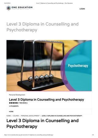 04/10/2018 Level 3 Diploma in Counselling and Psychotherapy - One Education
https://www.oneeducation.org.uk/course/level-3-diploma-in-counselling-and-psychotherapy/ 1/8
Level 3 Diploma in Counselling and
Psychotherapy
HOME
HOME / COURSE / PERSONAL DEVELOPMENT / LEVEL 3 DIPLOMA IN COUNSELLING AND PSYCHOTHERAPY
Level 3 Diploma in Counselling and
Psychotherapy
Personal Development
Level 3 Diploma in Counselling and Psychotherapy
( 7 REVIEWS )
1 STUDENTS

LOGIN
 
