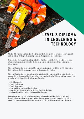 Civil Engineering
Track Engineering
Track Maintenance
Overhead Line Equipment Construction
Function and Characteristics of Railway Signalling Systems
Railway Signalling Systems Testing and Maintenance
The Level 3 Diploma has been developed to provide learners with an advanced knowledge and
understanding of the practices and processes of engineering and technology.
It covers knowledge, understanding and skills that have been identified in order to operate
effectively in a job role within the Engineering Sector and are relevant to a wide variety of
study routes.
This qualification has been designed for learners studying on a part-time or full-time basis,
that are interested in pursuing a career in the engineering sector.
This qualification has two mandatory units, which provides learners with an understanding of
engineering environmental health and safety and organisational efficiency and improvement and
a number of rail track infrastructure specific units:
Upon completion, you will have been equipped with an advanced knowledge of rail track
infrastructure, practical experience within the working environment, providing you will a
number of progression opportunities, including an entry position as a Rail Track Operative.
LEVEL 3 DIPLOMA
IN ENGEERING &
TECHNOLOGY
 