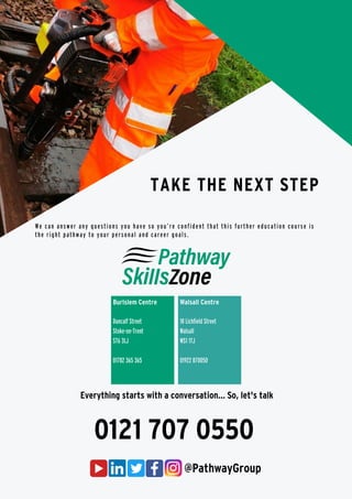 @PathwayGroup
We can answer any questions you have so you’re confident that this further education course is
the right pathway to your personal and career goals.
TAKE THE NEXT STEP
0121 707 0550
Everything starts with a conversation... So, let's talk
Burlslem Centre
Duncalf Street
Stoke-on-Trent
ST6 3LJ
01782 365 365
Walsall Centre
18 Lichfield Street
Walsall
WS1 1TJ
01922 870050
 