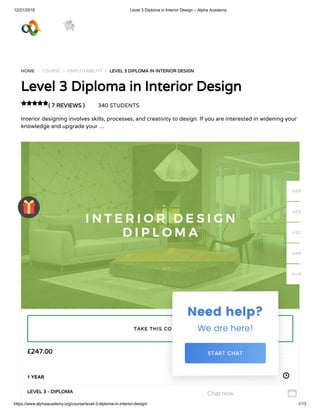 12/21/2018 Level 3 Diploma in Interior Design – Alpha Academy
https://www.alphaacademy.org/course/level-3-diploma-in-interior-design/ 1/13
HOME / COURSE / EMPLOYABILITY / LEVEL 3 DIPLOMA IN INTERIOR DESIGNLEVEL 3 DIPLOMA IN INTERIOR DESIGN
Level 3 Diploma in Interior DesignLevel 3 Diploma in Interior Design
( 7 REVIEWS )( 7 REVIEWS ) 340 STUDENTS
Interior designing involves skills, processes, and creativity to design. If you are interested in widening your
knowledge and upgrade your …

££247.00247.00
1 YEAR
LEVEL 3 - DIPLOMALEVEL 3 - DIPLOMA
TAKE THIS COURSETAKE THIS COURSE
GBP
AED
USD
SAR
EUR
Chat now 
 