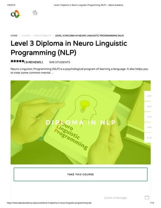 1/8/2019 Level 3 Diploma in Neuro Linguistic Programming (NLP) – Alpha Academy
https://www.alphaacademy.org/course/level-3-diploma-in-neuro-linguistic-programming-nlp/ 1/12
HOME / COURSE / EMPLOYABILITY / LEVEL 3 DIPLOMA IN NEURO LINGUISTIC PROGRAMMING (NLP)LEVEL 3 DIPLOMA IN NEURO LINGUISTIC PROGRAMMING (NLP)
Level 3 Diploma in Neuro LinguisticLevel 3 Diploma in Neuro Linguistic
Programming (NLP)Programming (NLP)
( 9 REVIEWS )( 9 REVIEWS ) 549 STUDENTS
Neuro-Linguistic Programming (NLP) is a psychological program of learning a language. It also helps you
to treat some common mental …

TAKE THIS COURSETAKE THIS COURSE
GBP
AED
USD
SAR
EUR
Leave a message 
 