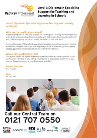 Level 3 Diploma in Specialist 
Support for Teaching and 
Learning in Schools 
Level 3 Diploma in Specialist Support for Teaching and Learning 
in Schools 
What are the qualifi cations about? 
The Level 3 Diploma in Specialist Support for Teaching and Learning in Schools provides 
an in-depth understanding of the knowledge and skills required when working directly 
with children or young people in primary, secondary or special schools. 
It covers all aspects of Specialist Support including planning, delivering, and reviewing 
assessment strategies to support learning alongside the teacher, bilingual and special 
needs support and personal development and reflective practice. 
Who are the qualifi cations for? 
This qualifi cation is for anyone working in roles that off er specialist support for pupils’ 
learning. You will need to be working, volunteering or on practical placement as you 
need to show competence in both knowledge and skills. 
Course Duration 
6-12 months 
Cost 
£1,250+ VAT 
