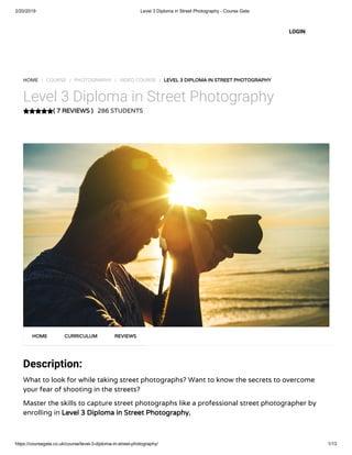 2/20/2019 Level 3 Diploma in Street Photography - Course Gate
https://coursegate.co.uk/course/level-3-diploma-in-street-photography/ 1/13
( 7 REVIEWS )( 7 REVIEWS )
HOME / COURSE / PHOTOGRAPHY / VIDEO COURSE / LEVEL 3 DIPLOMA IN STREET PHOTOGRAPHYLEVEL 3 DIPLOMA IN STREET PHOTOGRAPHY
Level 3 Diploma in Street Photography
286 STUDENTS
Description:
What to look for while taking street photographs? Want to know the secrets to overcome
your fear of shooting in the streets?
Master the skills to capture street photographs like a professional street photographer by
enrolling in Level 3 Diploma in Street Photography.Level 3 Diploma in Street Photography.
HOMEHOME CURRICULUMCURRICULUM REVIEWSREVIEWS
LOGIN
 