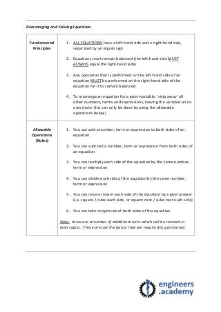 Rearranging and Solving Equations
Fundamental
Principles
1. ALL EQUATIONS have a left-hand side and a right-hand side,
separated by an equals sign
2. Equations must remain balanced (the left-hand side MUST
ALWAYS equal the right-hand side)
3. Any operation that is performed on the left-hand side of an
equation MUST be performed on the right-hand side of the
equation for it to remain balanced
4. To rearrange an equation for a given variable, ‘strip away’ all
other numbers, terms and expressions, leaving the variable on its
own (note: this can only be done by using the allowable
operations below)
Allowable
Operations
(Rules)
1. You can add a number, term or expression to both sides of an
equation
2. You can subtract a number, term or expression from both sides of
an equation
3. You can multiply each side of the equation by the same number,
term or expression
4. You can divide each side of the equation by the same number,
term or expression
5. You can raise or lower each side of the equation by a given power
(i.e. square / cube each side, or square root / cube root each side)
6. You can take reciprocals of both sides of the equation
Note: there are a number of additional rules which will be covered in
later topics. These are just the basics that are required to get started
 