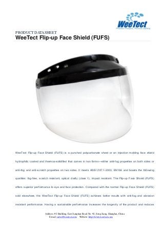 PRODUCT DATASHEET
WeeTect Flip-up Face Shield (FUFS)
Address: #2 Building, East Jiangtian Road No. 92, Song Jiang, Shanghai, China
E-mail: sales@weetect.com Website: http://www.weetect.com
WeeTect Flip-up Face Shield (FUFS) is a punched polycarbonate sheet or an injection molding face shield
hydrophilic coated and thermos-solidified that comes in two forms—either anti-fog properties on both sides or
anti-fog and anti-scratch properties on two sides. It meets ANSI Z87.1-2003, EN166 and boasts the following
qualities: fog-free, scratch resistant, optical clarity (class 1), impact resistant. The Flip-up Face Shield (FUFS)
offers superior performance to eye and face protection. Compared with the normal Flip-up Face Shield (FUFS)
sold elsewhere, the WeeTect Flip-up Face Shield (FUFS) achieves better results with anti-fog and abrasion
resistant performance. Having a sustainable performance increases the longevity of the product and reduces
 