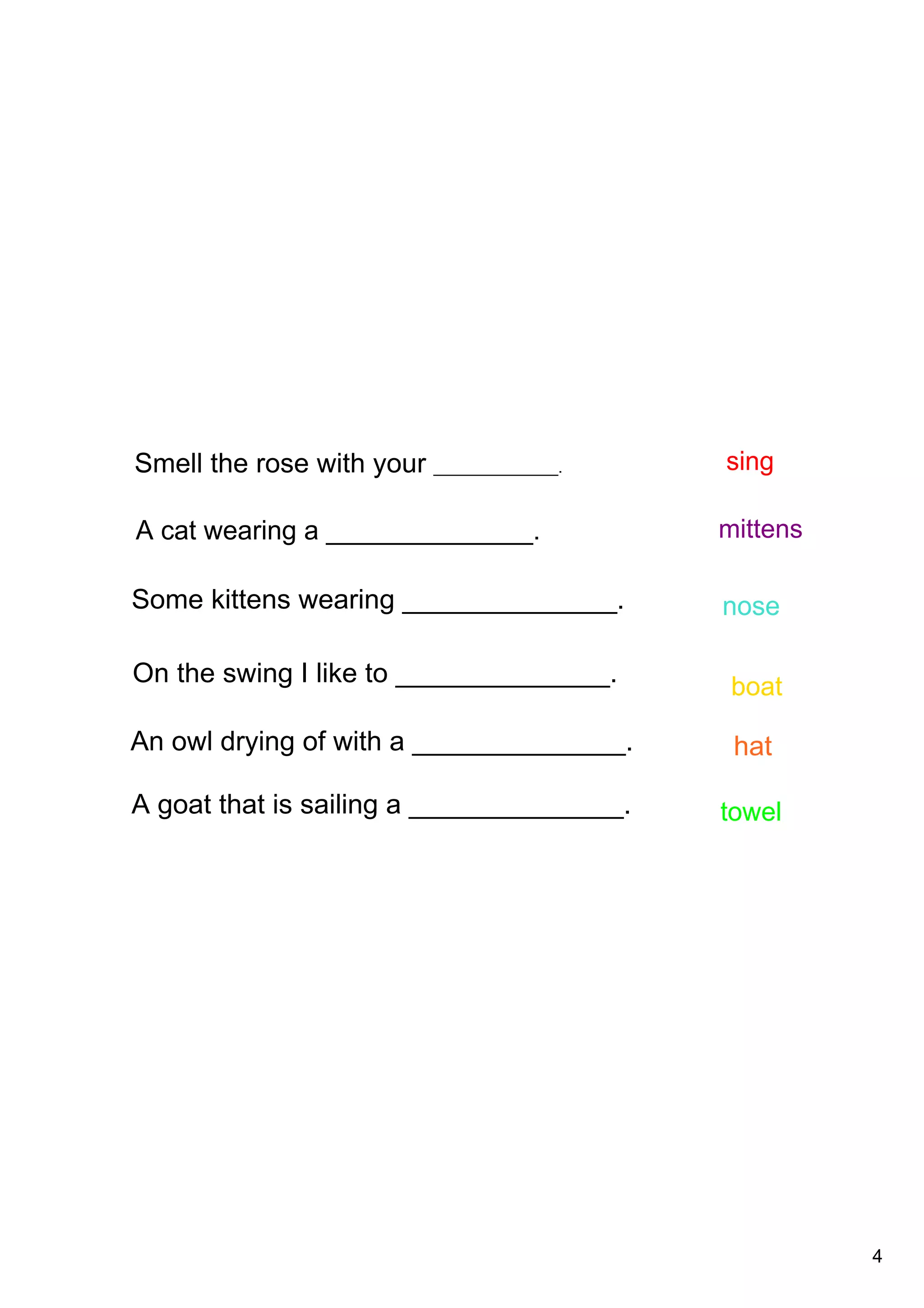 4
A cat wearing a ______________.
Some kittens wearing ______________.
An owl drying of with a ______________.
A goat that is sailing a ______________.
On the swing I like to ______________.
Smell the rose with your ______________.
nose
sing
boat
towel
mittens
hat