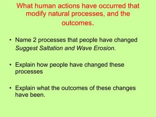 What human actions have occurred that modify natural processes, and the outcomes . Name 2 processes that people have changed Suggest Saltation and Wave Erosion . Explain how people have changed these processes Explain what the outcomes of these changes have been. 