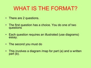 WHAT IS THE FORMAT? There are 2 questions.  The first question has a choice. You do one of two questions Each question requires an illustrated (use diagrams) essay. The second you must do  This involves a diagram /map for part (a) and a written part (b). 