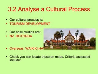 3.2 Analyse a Cultural Process Our cultural process is: TOURISM DEVELOPMENT Our case studies are: NZ  ROTORUA Overseas: WAIKIKI,HAWAII Check you can locate these on maps. Criteria assessed include:  