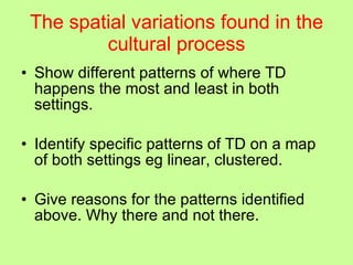The spatial variations found in the cultural process Show different patterns of where TD happens the most and least in both settings. Identify specific patterns of TD on a map of both settings eg linear, clustered. Give reasons for the patterns identified above. Why there and not there. 