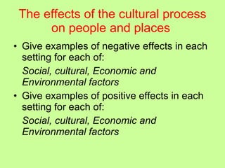 The effects of the cultural process on people and places   Give examples of negative effects in each setting for each of: Social, cultural, Economic and Environmental factors Give examples of positive effects in each setting for each of: Social, cultural, Economic and Environmental factors 