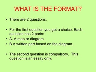 WHAT IS THE FORMAT? There are 2 questions.  For the first question you get a choice. Each question has 2 parts: A. A map or diagram B A written part based on the diagram. The second question is compulsory.  This question is an essay only. 