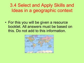 3.4 Select and Apply Skills and Ideas in a geographic context For this you will be given a resource booklet. All answers must be based on this. Do not add to this information. 