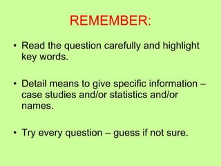 REMEMBER: Read the question carefully and highlight key words. Detail means to give specific information – case studies and/or statistics and/or names. Try every question – guess if not sure. 