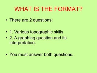 WHAT IS THE FORMAT? There are 2 questions: 1. Various topographic skills 2. A graphing question and its interpretation. You must answer both questions. 