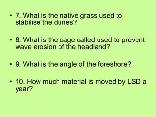 7. What is the native grass used to stabilise the dunes? 8. What is the cage called used to prevent wave erosion of the headland? 9. What is the angle of the foreshore? 10. How much material is moved by LSD a year? 