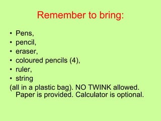 Remember to bring: Pens,  pencil,  eraser,  coloured pencils (4),  ruler,  string  (all in a plastic bag). NO TWINK allowed. Paper is provided. Calculator is optional. 