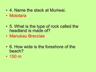 4. Name the stack at Muriwai. Mototara 5. What is the type of rock called the headland is made of? Manukau Breccias 6. How wide is the foreshore of the beach? 150 m 