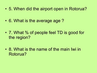5. When did the airport open in Rotorua? 6. What is the average age ? 7. What % of people feel TD is good for the region? 8. What is the name of the main Iwi in Rotorua? 