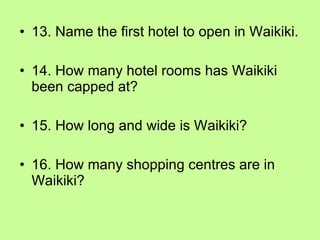 13. Name the first hotel to open in Waikiki. 14. How many hotel rooms has Waikiki been capped at? 15. How long and wide is Waikiki? 16. How many shopping centres are in Waikiki? 
